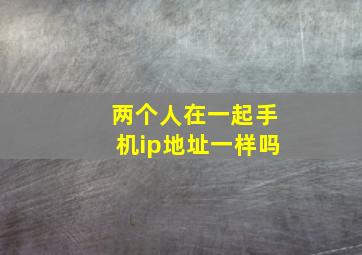 两个人在一起手机ip地址一样吗