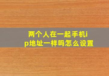 两个人在一起手机ip地址一样吗怎么设置