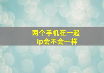 两个手机在一起ip会不会一样