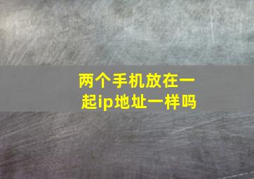 两个手机放在一起ip地址一样吗