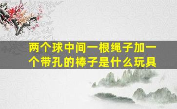 两个球中间一根绳子加一个带孔的棒子是什么玩具