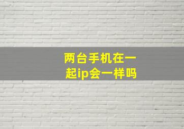 两台手机在一起ip会一样吗