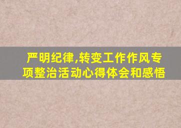 严明纪律,转变工作作风专项整治活动心得体会和感悟