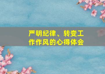 严明纪律、转变工作作风的心得体会