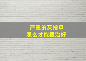 严重的灰指甲怎么才能根治好