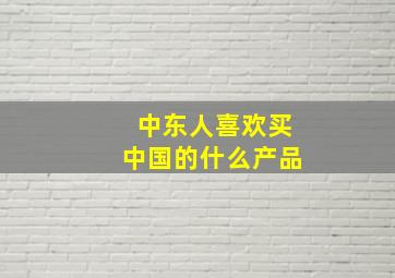 中东人喜欢买中国的什么产品