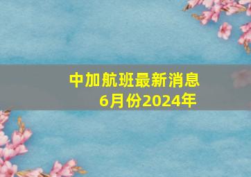 中加航班最新消息6月份2024年