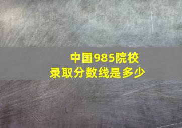 中国985院校录取分数线是多少