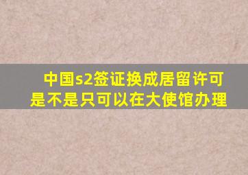 中国s2签证换成居留许可是不是只可以在大使馆办理