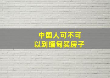 中国人可不可以到缅甸买房子