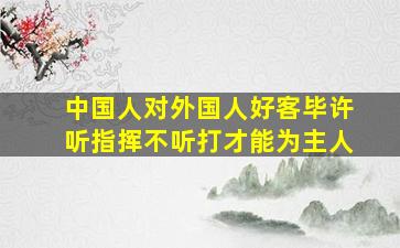 中国人对外国人好客毕许听指挥不听打才能为主人