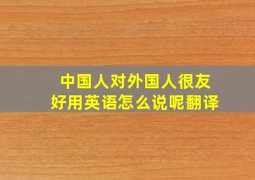 中国人对外国人很友好用英语怎么说呢翻译