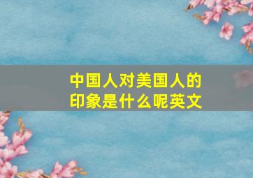 中国人对美国人的印象是什么呢英文