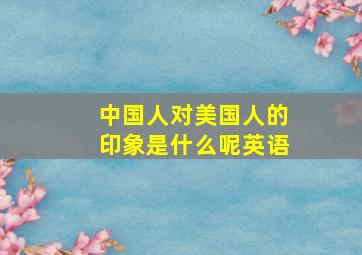 中国人对美国人的印象是什么呢英语