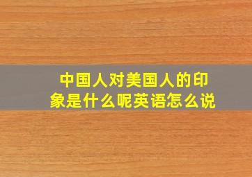 中国人对美国人的印象是什么呢英语怎么说