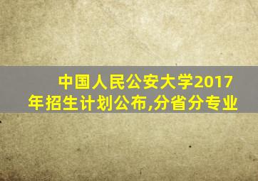 中国人民公安大学2017年招生计划公布,分省分专业