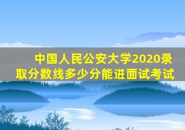 中国人民公安大学2020录取分数线多少分能进面试考试