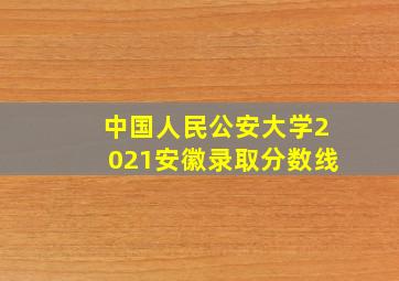 中国人民公安大学2021安徽录取分数线