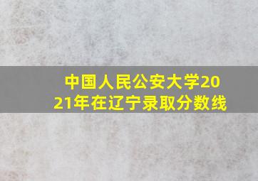 中国人民公安大学2021年在辽宁录取分数线