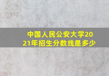 中国人民公安大学2021年招生分数线是多少