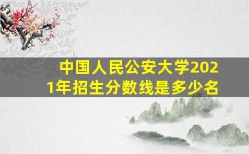 中国人民公安大学2021年招生分数线是多少名