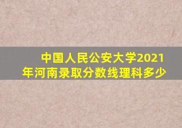 中国人民公安大学2021年河南录取分数线理科多少