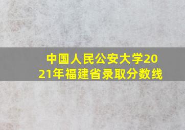 中国人民公安大学2021年福建省录取分数线