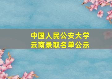 中国人民公安大学云南录取名单公示