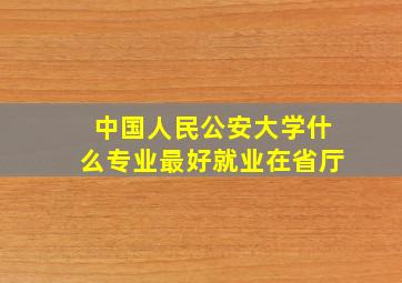 中国人民公安大学什么专业最好就业在省厅