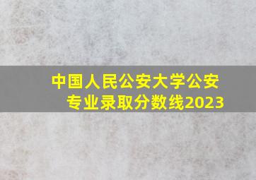 中国人民公安大学公安专业录取分数线2023