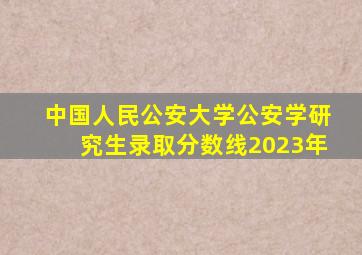 中国人民公安大学公安学研究生录取分数线2023年