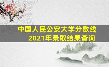 中国人民公安大学分数线2021年录取结果查询