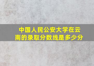 中国人民公安大学在云南的录取分数线是多少分