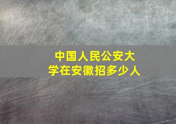 中国人民公安大学在安徽招多少人