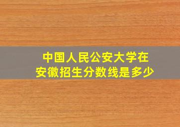 中国人民公安大学在安徽招生分数线是多少