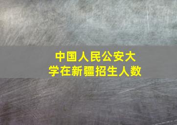 中国人民公安大学在新疆招生人数