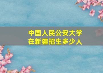 中国人民公安大学在新疆招生多少人