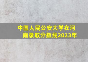 中国人民公安大学在河南录取分数线2023年