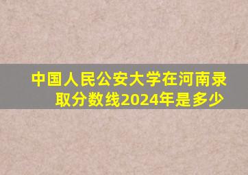 中国人民公安大学在河南录取分数线2024年是多少