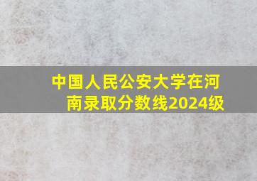 中国人民公安大学在河南录取分数线2024级