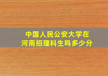 中国人民公安大学在河南招理科生吗多少分