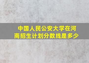 中国人民公安大学在河南招生计划分数线是多少