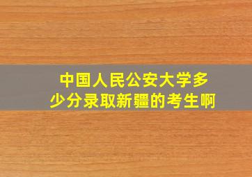 中国人民公安大学多少分录取新疆的考生啊