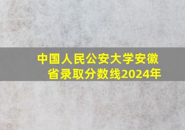 中国人民公安大学安徽省录取分数线2024年