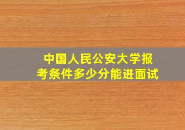 中国人民公安大学报考条件多少分能进面试