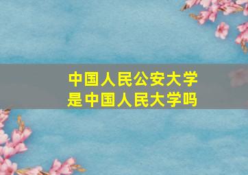 中国人民公安大学是中国人民大学吗