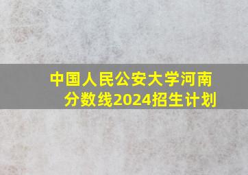 中国人民公安大学河南分数线2024招生计划