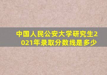 中国人民公安大学研究生2021年录取分数线是多少