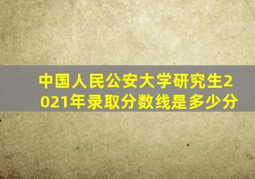 中国人民公安大学研究生2021年录取分数线是多少分