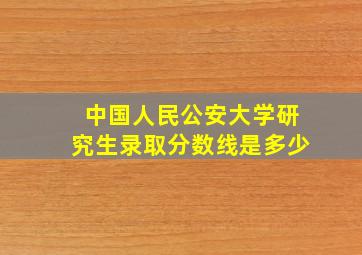 中国人民公安大学研究生录取分数线是多少